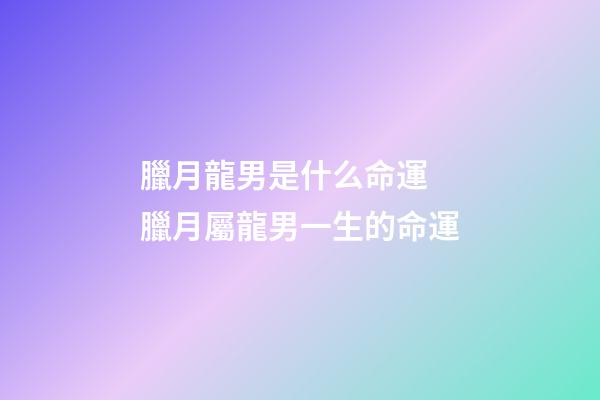 臘月龍男是什么命運 臘月屬龍男一生的命運-第1張-觀點-玄機派